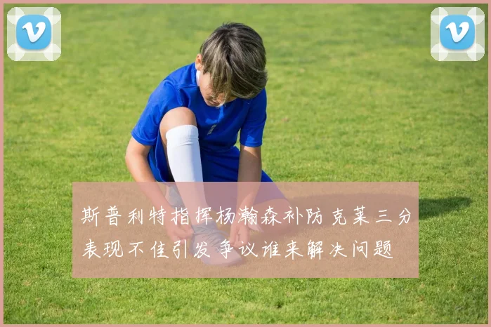 斯普利特指挥杨瀚森补防克莱三分表现不佳引发争议谁来解决问题