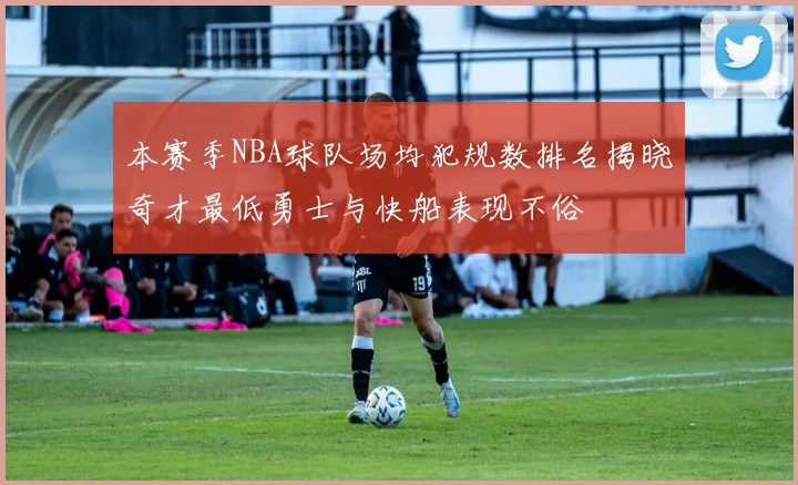 本赛季NBA球队场均犯规数排名揭晓奇才最低勇士与快船表现不俗
