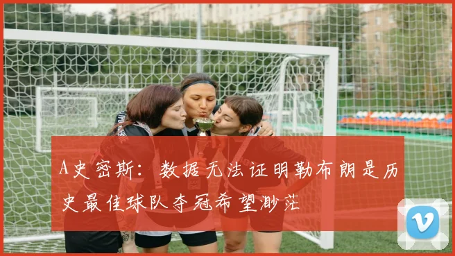 A史密斯：数据无法证明勒布朗是历史最佳球队夺冠希望渺茫