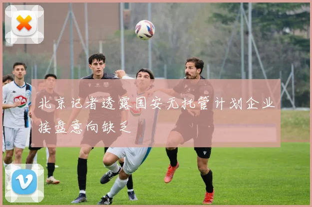 北京记者透露国安无托管计划企业接盘意向缺乏