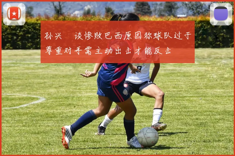 孙兴慜谈惨败巴西原因称球队过于尊重对手需主动出击才能反击