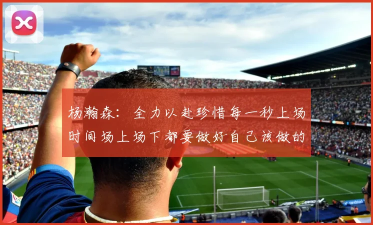 杨瀚森：全力以赴珍惜每一秒上场时间场上场下都要做好自己该做的事情