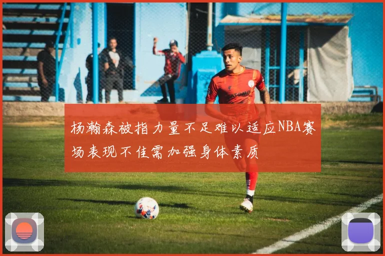 杨瀚森被指力量不足难以适应NBA赛场表现不佳需加强身体素质