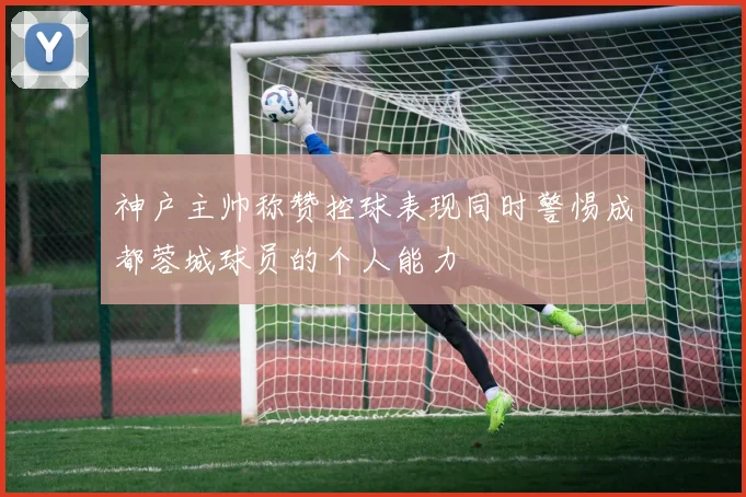 神户主帅称赞控球表现同时警惕成都蓉城球员的个人能力