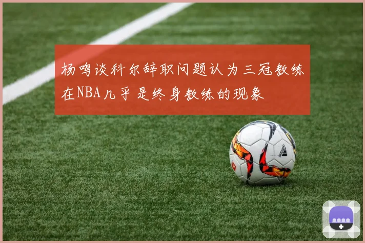 杨鸣谈科尔辞职问题认为三冠教练在NBA几乎是终身教练的现象