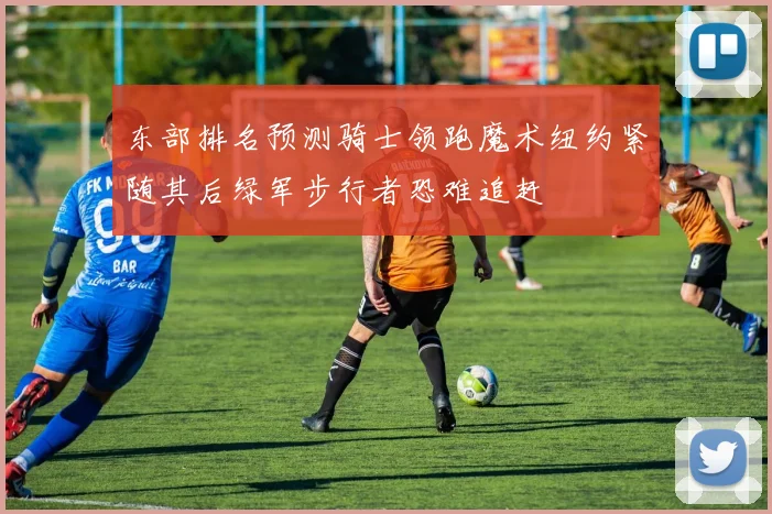 东部排名预测骑士领跑魔术纽约紧随其后绿军步行者恐难追赶