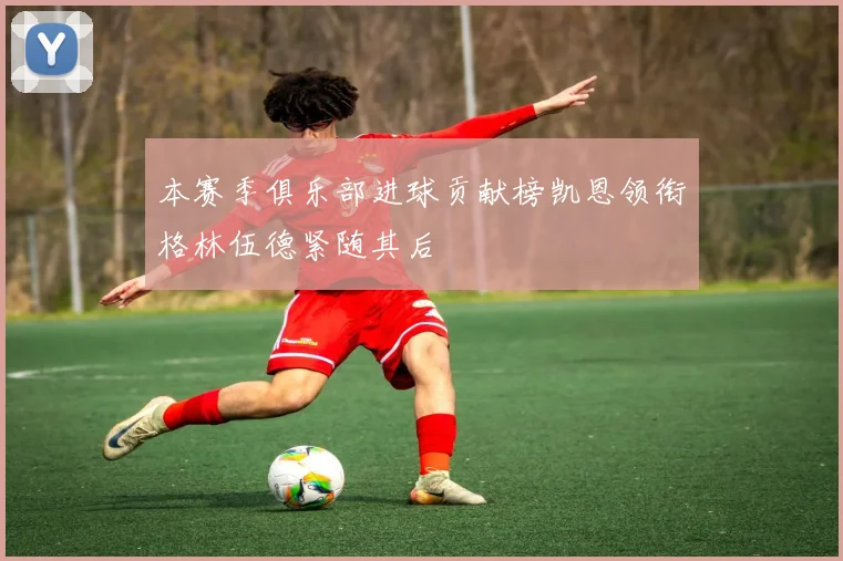 本赛季俱乐部进球贡献榜凯恩领衔格林伍德紧随其后