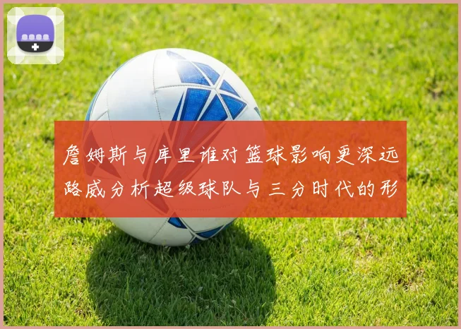 詹姆斯与库里谁对篮球影响更深远路威分析超级球队与三分时代的形成