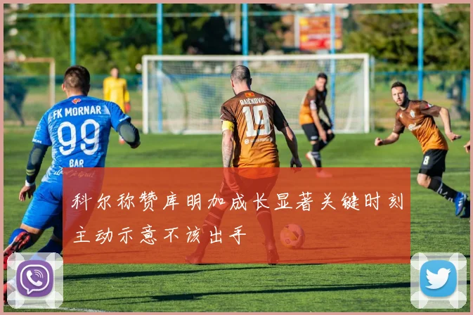 科尔称赞库明加成长显著关键时刻主动示意不该出手