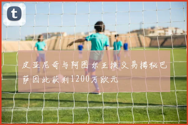 皮亚尼奇与阿图尔互换交易揭秘巴萨因此获利1200万欧元