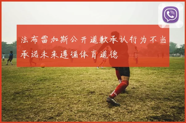 法布雷加斯公开道歉承认行为不当承诺未来遵循体育道德