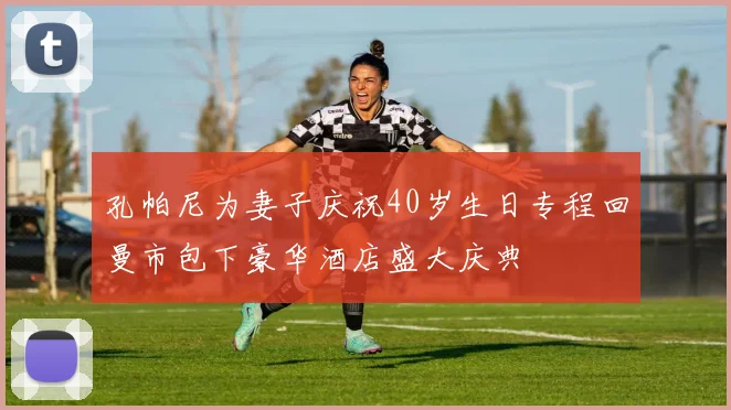 孔帕尼为妻子庆祝40岁生日专程回曼市包下豪华酒店盛大庆典