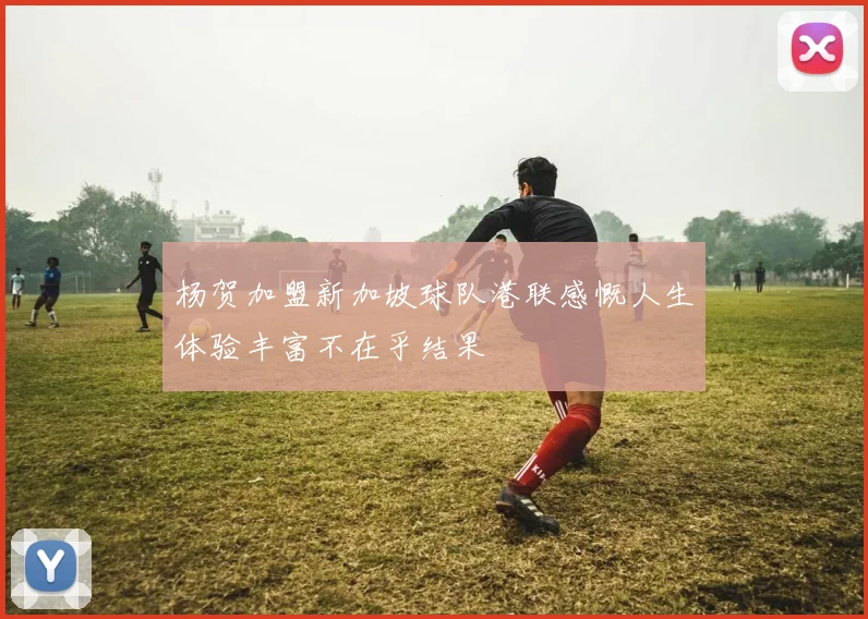 杨贺加盟新加坡球队港联感慨人生体验丰富不在乎结果