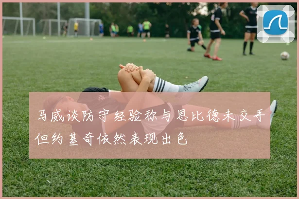 马威谈防守经验称与恩比德未交手但约基奇依然表现出色
