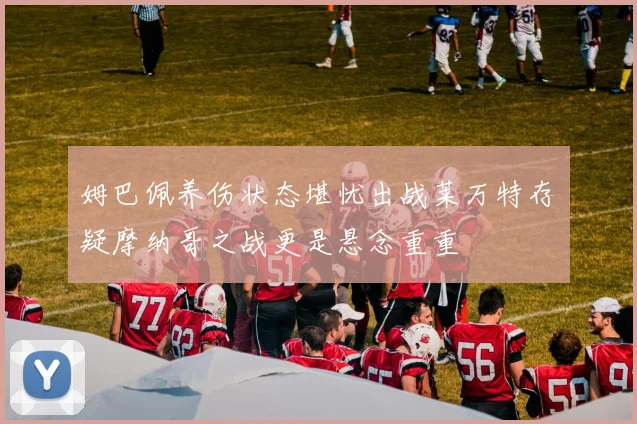 姆巴佩养伤状态堪忧出战莱万特存疑摩纳哥之战更是悬念重重