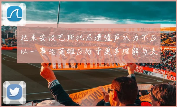 达米安谈巴斯托尼遭嘘声认为不应以一事论英雄应给予更多理解与支持