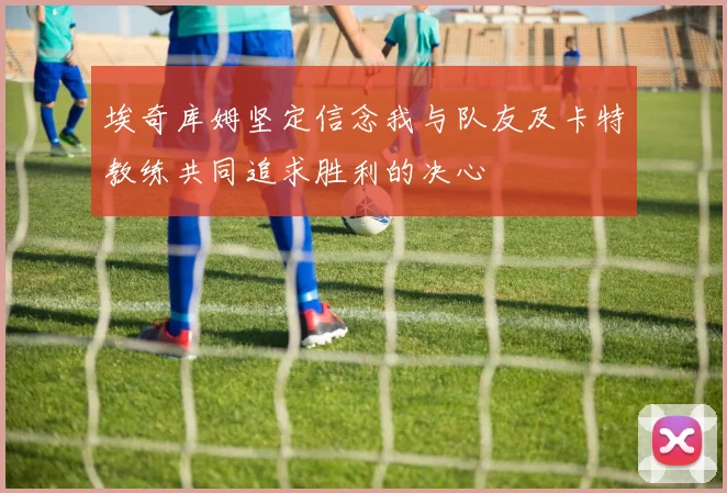 埃奇库姆坚定信念我与队友及卡特教练共同追求胜利的决心