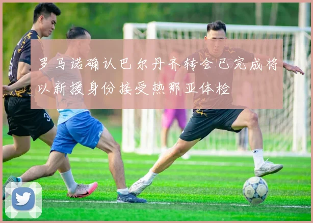 罗马诺确认巴尔丹齐转会已完成将以新援身份接受热那亚体检