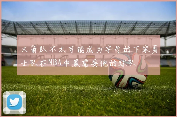 火箭队不太可能成为字母的下家勇士队在NBA中最需要他的球队